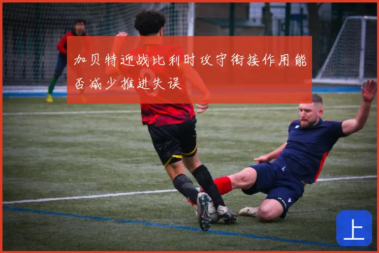 加贝特迎战比利时攻守衔接作用能否减少推进失误